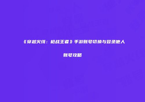 《穿越火线：枪战王者》手游账号切换与登录他人账号攻略