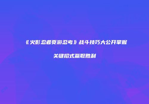 《火影忍者页游忍考》战斗技巧大公开掌握关键招式赢取胜利