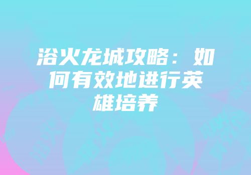 浴火龙城攻略：如何有效地进行英雄培养