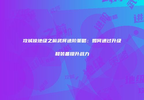 攻城掠地级之前武将进阶策略：如何通过升级和装备提升战力