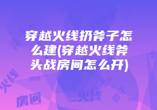 穿越火线扔斧子怎么建(穿越火线斧头战房间怎么开)
