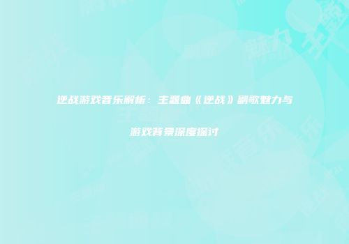 逆战游戏音乐解析：主题曲《逆战》副歌魅力与游戏背景深度探讨