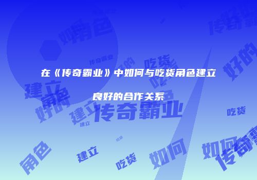 在《传奇霸业》中如何与吃货角色建立良好的合作关系