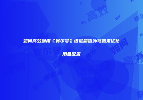 如何高效利用《赛尔号》谱尼篇番外攻略来优化角色配置