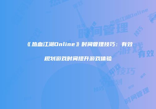 《热血江湖Online》时间管理技巧：有效规划游戏时间提升游戏体验