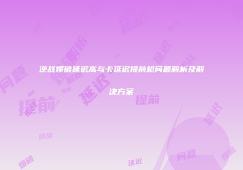 逆战爆破延迟高与卡延迟提前枪问题解析及解决方案