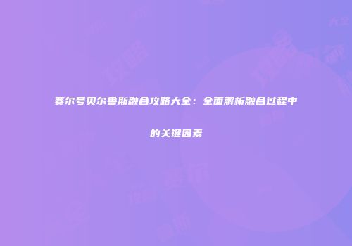 赛尔号贝尔鲁斯融合攻略大全:全面解析融合过程中的关键因素