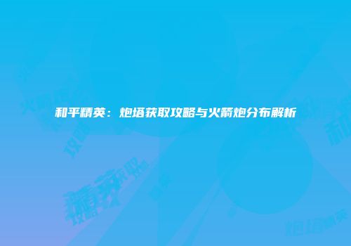和平精英：炮塔获取攻略与火箭炮分布解析
