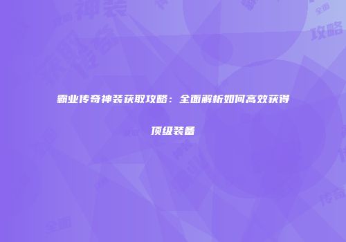 霸业传奇神装获取攻略：全面解析如何高效获得顶级装备