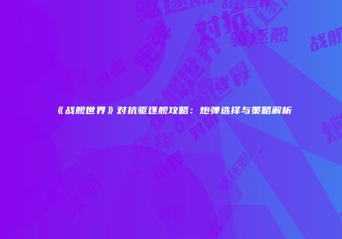 《战舰世界》对抗驱逐舰攻略：炮弹选择与策略解析