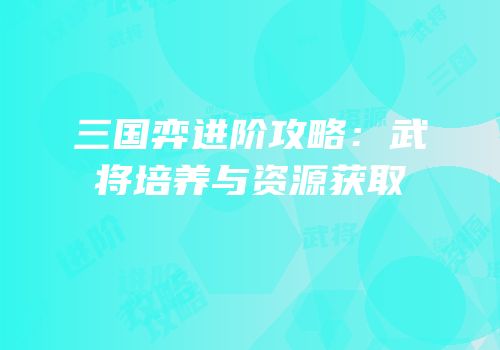三国弈进阶攻略：武将培养与资源获取