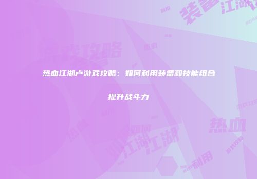 热血江湖卢游戏攻略：如何利用装备和技能组合提升战斗力