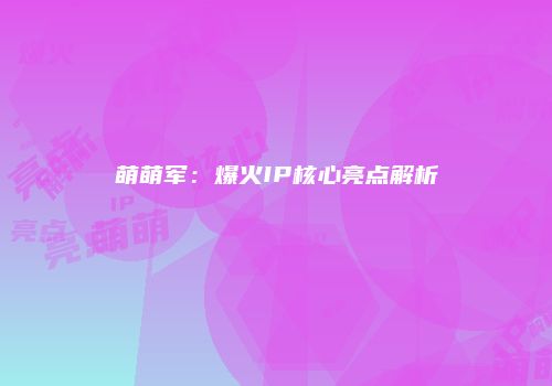 萌萌军：爆火IP核心亮点解析