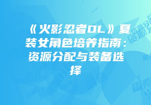 《火影忍者OL》夏装女角色培养指南：资源分配与装备选择