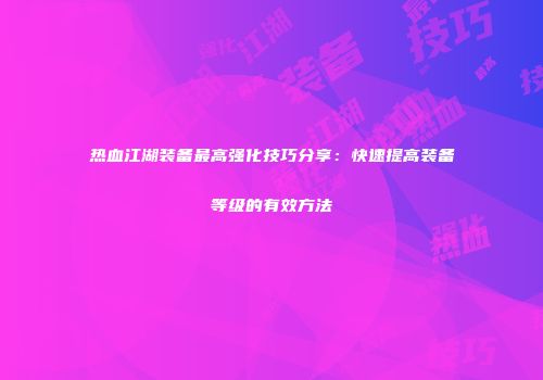 热血江湖装备最高强化技巧分享:快速提高装备等级的有效方法