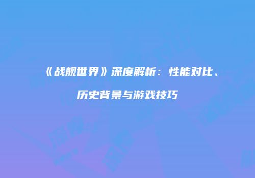《战舰世界》深度解析：性能对比、历史背景与游戏技巧