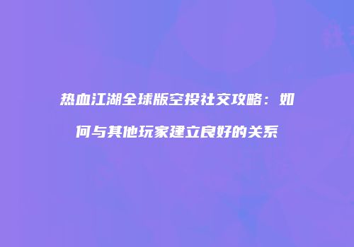 热血江湖全球版空投社交攻略：如何与其他玩家建立良好的关系