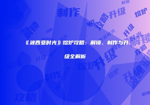 《波西亚时光》熔炉攻略：解锁、制作与升级全解析