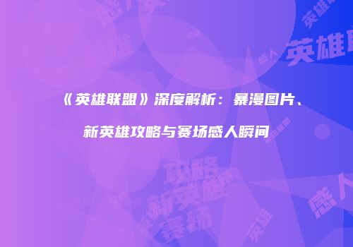 《英雄联盟》深度解析：暴漫图片、新英雄攻略与赛场感人瞬间