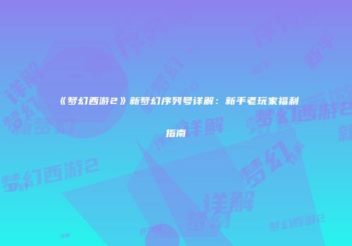 《梦幻西游2》新梦幻序列号详解：新手老玩家福利指南