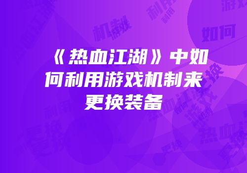 《热血江湖》中如何利用游戏机制来更换装备