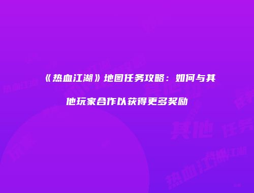 《热血江湖》地图任务攻略：如何与其他玩家合作以获得更多奖励