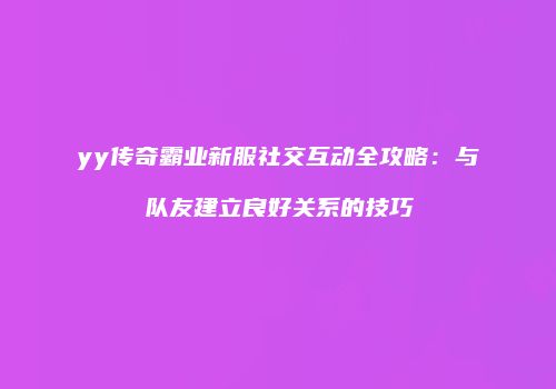 yy传奇霸业新服社交互动全攻略：与队友建立良好关系的技巧