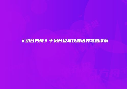 《明日方舟》干员升级与技能培养攻略详解