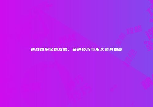 逆战精绝宝箱攻略：获得技巧与永久道具揭秘