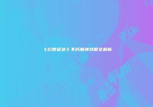 《幻世征途》不朽魔神攻略全解析