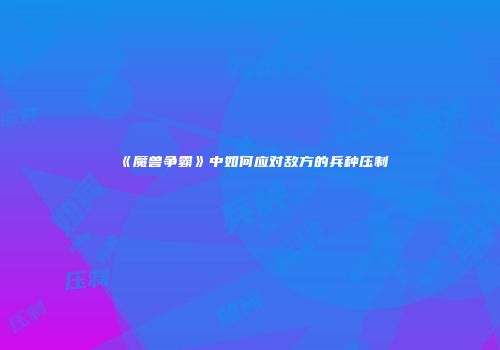 《魔兽争霸》中如何应对敌方的兵种压制