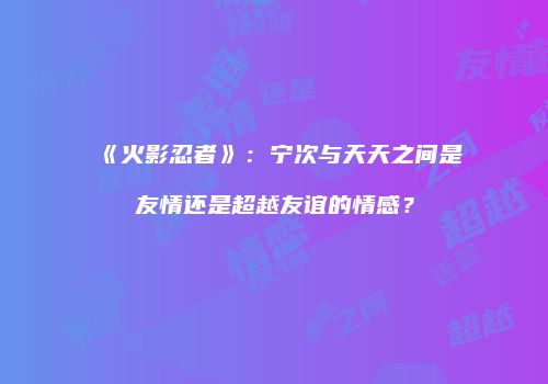 《火影忍者》：宁次与天天之间是友情还是超越友谊的情感？