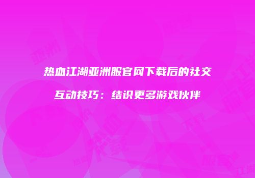 热血江湖亚洲服官网下载后的社交互动技巧：结识更多游戏伙伴