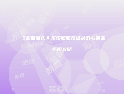 《碧蓝航线》东煌舰船改造材料与装备搭配攻略