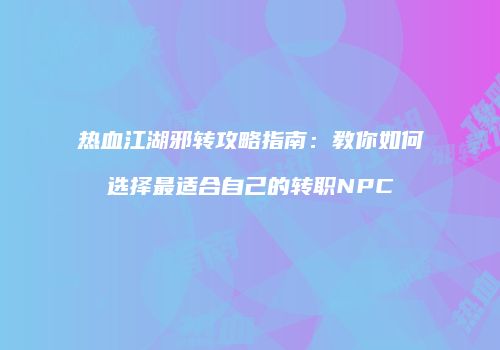 热血江湖邪转攻略指南：教你如何选择最适合自己的转职NPC