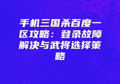 手机三国杀百度一区攻略：登录故障解决与武将选择策略