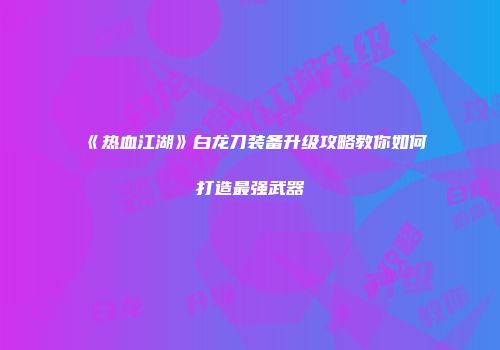 《热血江湖》白龙刀装备升级攻略教你如何打造最强武器