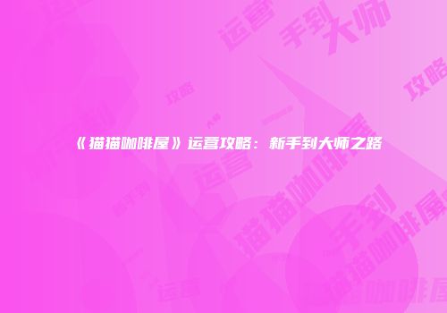 《猫猫咖啡屋》运营攻略：新手到大师之路