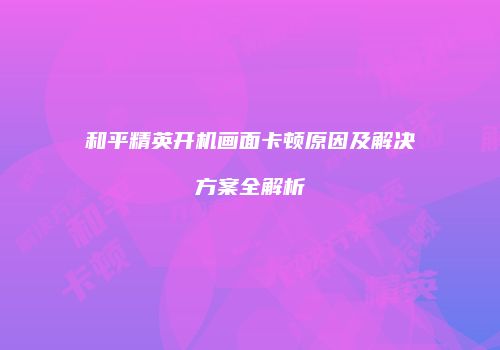 和平精英开机画面卡顿原因及解决方案全解析