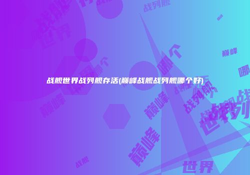 战舰世界战列舰存活(巅峰战舰战列舰哪个好)