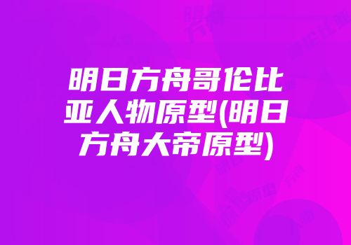 明日方舟哥伦比亚人物原型(明日方舟大帝原型)
