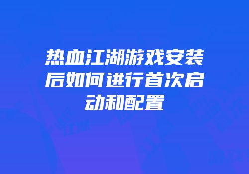 热血江湖游戏安装后如何进行首次启动和配置