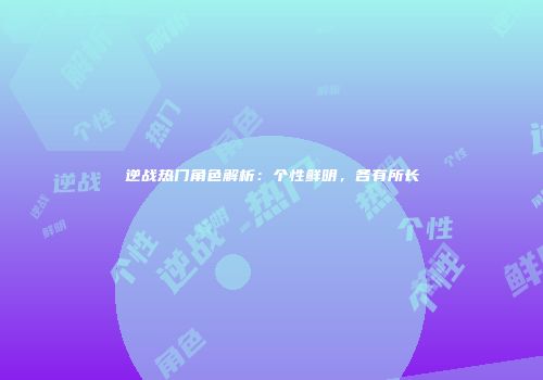 逆战热门角色解析：个性鲜明，各有所长