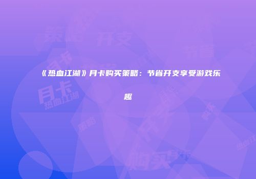 《热血江湖》月卡购买策略：节省开支享受游戏乐趣