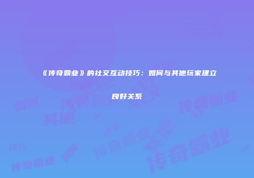 《传奇霸业》的社交互动技巧：如何与其他玩家建立良好关系