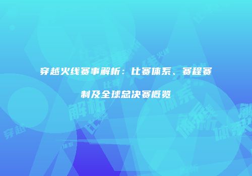 穿越火线赛事解析：比赛体系、赛程赛制及全球总决赛概览