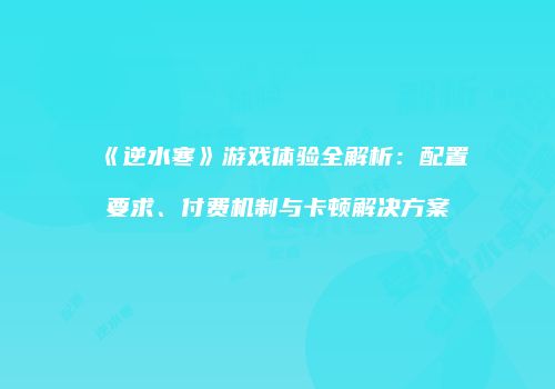 《逆水寒》游戏体验全解析：配置要求、付费机制与卡顿解决方案