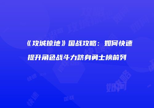 《攻城掠地》国战攻略:如何快速提升角色战斗力跻身勇士榜前列