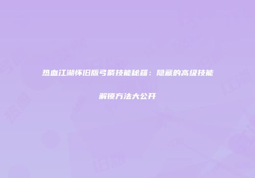热血江湖怀旧版弓箭技能秘籍：隐藏的高级技能解锁方法大公开