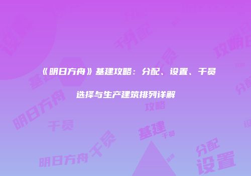 《明日方舟》基建攻略：分配、设置、干员选择与生产建筑排列详解